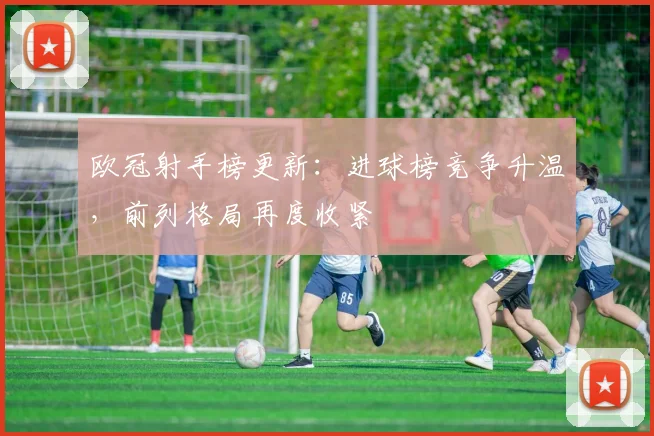 欧冠射手榜更新:进球榜竞争升温,前列格局再度收紧