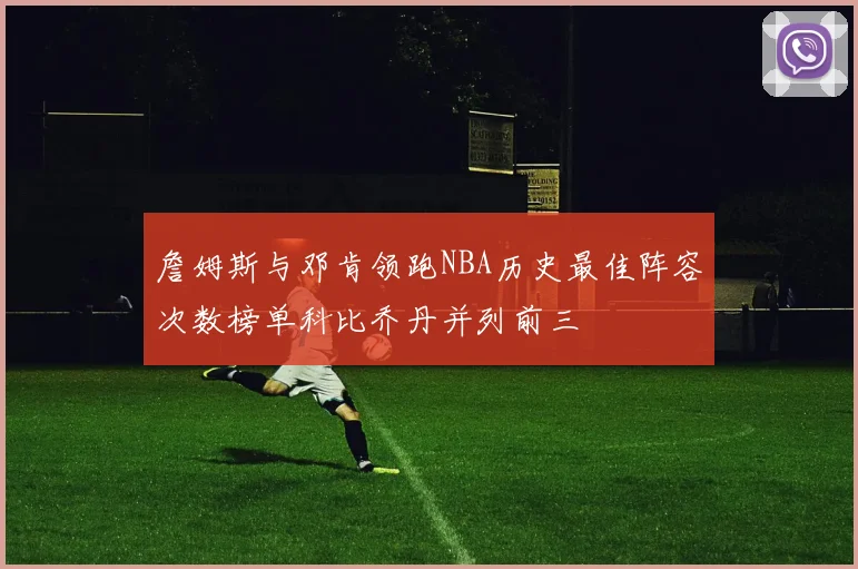 詹姆斯与邓肯领跑NBA历史最佳阵容次数榜单科比乔丹并列前三