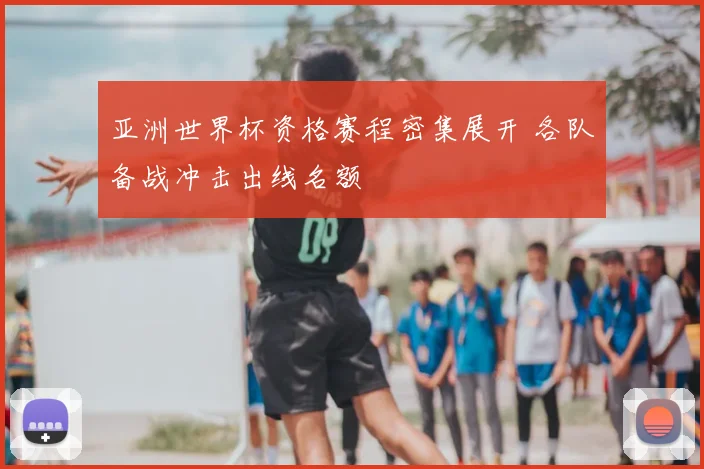 亚洲世界杯资格赛程密集展开 各队备战冲击出线名额