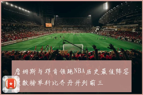 詹姆斯与邓肯领跑NBA历史最佳阵容次数榜单科比乔丹并列前三