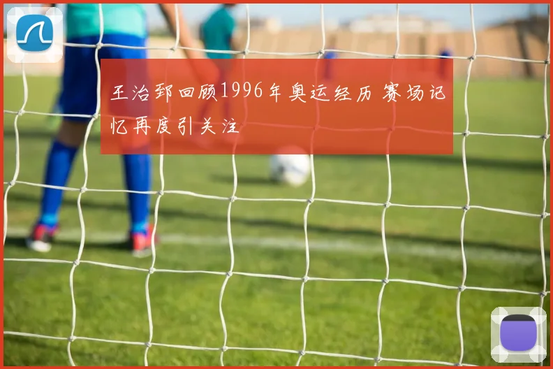 王治郅回顾1996年奥运经历 赛场记忆再度引关注