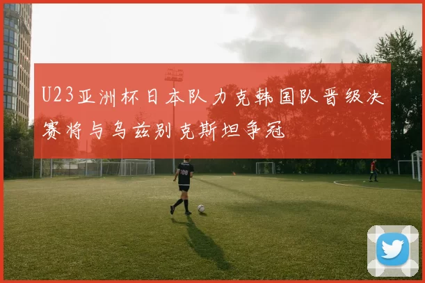 U23亚洲杯日本队力克韩国队晋级决赛将与乌兹别克斯坦争冠