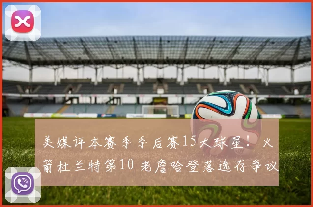 美媒评本赛季季后赛15大球星！火箭杜兰特第10 老詹哈登落选存争议