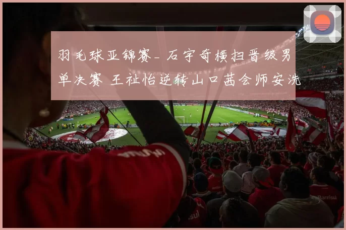 羽毛球亚锦赛_ 石宇奇横扫晋级男单决赛 王祉怡逆转山口茜会师安洗莹