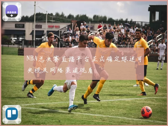 NBA总决赛直播平台正式确定球迷可央视及网络渠道观看