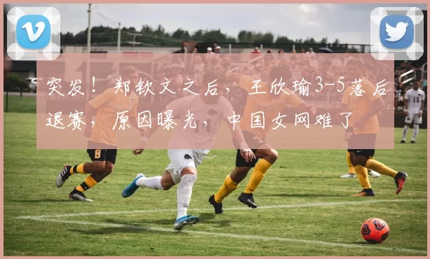 突发！郑钦文之后，王欣瑜3-5落后退赛，原因曝光，中国女网难了