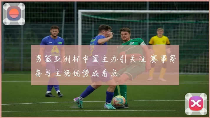 男篮亚洲杯中国主办引关注 赛事筹备与主场优势成看点