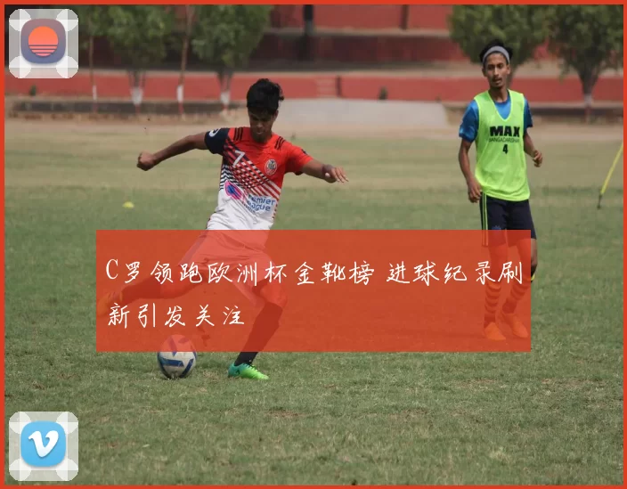 C罗领跑欧洲杯金靴榜 进球纪录刷新引发关注