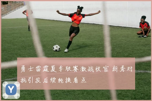 勇士雷霆夏季联赛激战收官 新秀对抗引发后续轮换看点