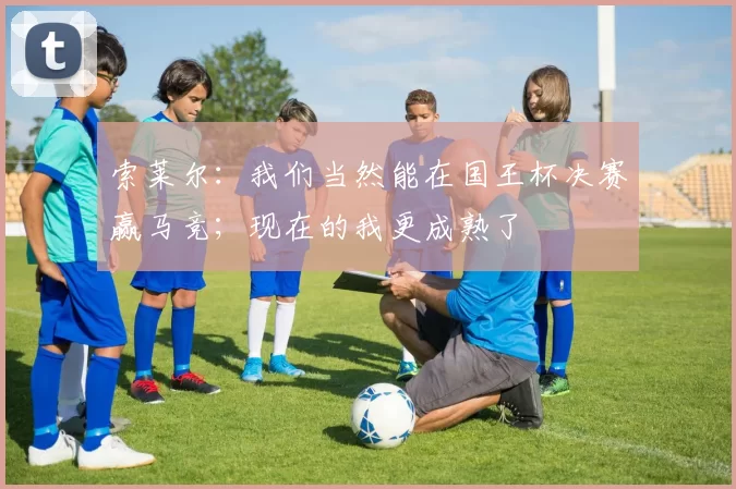 索莱尔：我们当然能在国王杯决赛赢马竞；现在的我更成熟了