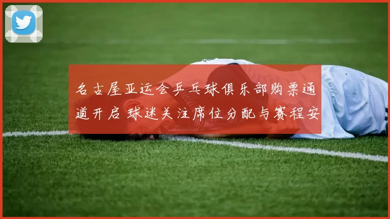 名古屋亚运会乒乓球俱乐部购票通道开启 球迷关注席位分配与赛程安排