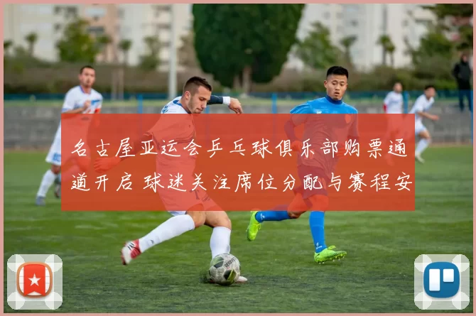 名古屋亚运会乒乓球俱乐部购票通道开启 球迷关注席位分配与赛程安排