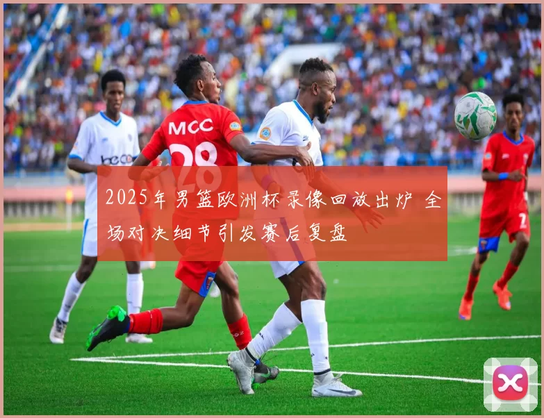 2025年男篮欧洲杯录像回放出炉 全场对决细节引发赛后复盘