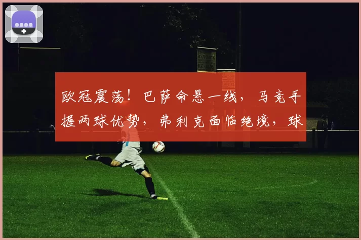 欧冠震荡！巴萨命悬一线，马竞手握两球优势，弗利克面临绝境，球迷高呼“我们能行！”