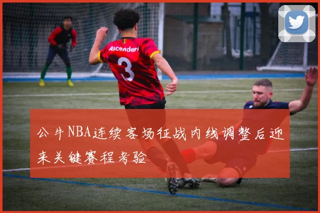 公牛NBA连续客场征战内线调整后迎来关键赛程考验