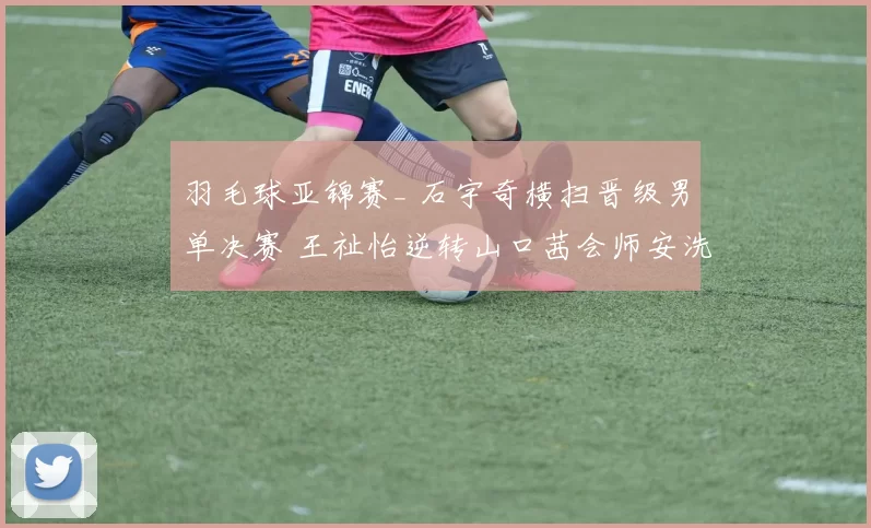 羽毛球亚锦赛_ 石宇奇横扫晋级男单决赛 王祉怡逆转山口茜会师安洗莹