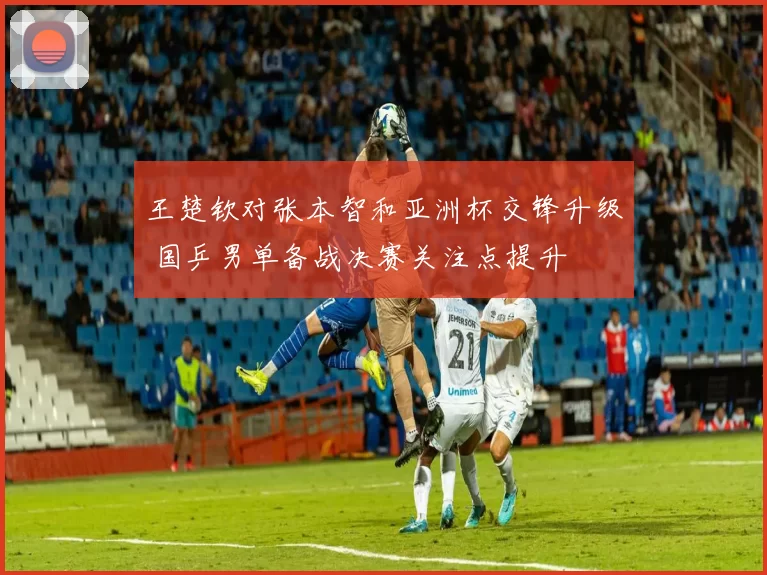 王楚钦对张本智和亚洲杯交锋升级 国乒男单备战决赛关注点提升