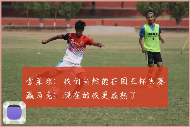 索莱尔：我们当然能在国王杯决赛赢马竞；现在的我更成熟了