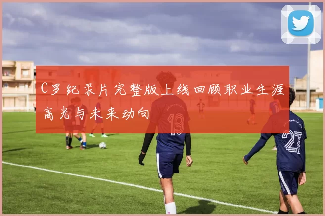 C罗纪录片完整版上线回顾职业生涯高光与未来动向