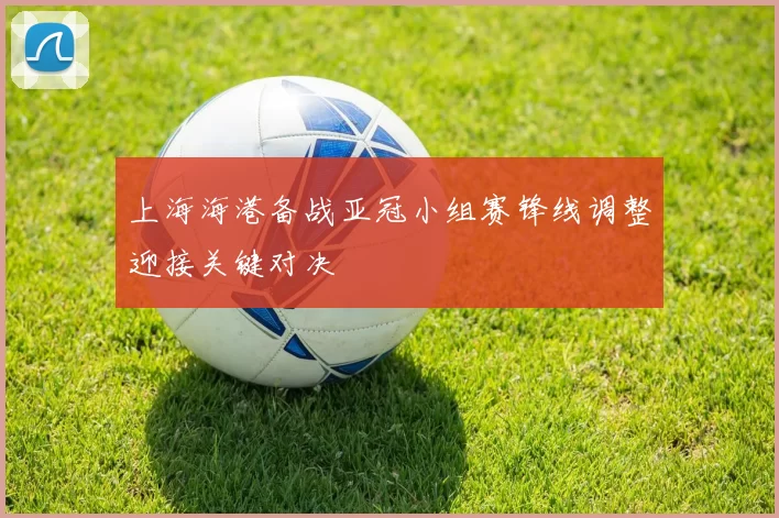 上海海港备战亚冠小组赛锋线调整迎接关键对决