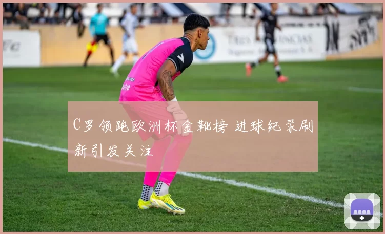 C罗领跑欧洲杯金靴榜 进球纪录刷新引发关注